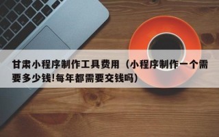 阿拉善盟甘肃小程序制作工具费用（小程序制作一个需要多少钱!每年都需要交钱吗）