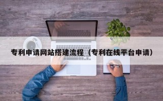 阿拉善盟专利申请网站搭建流程（专利在线平台申请）