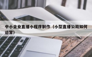 阿拉善盟中小企业直播小程序制作（小型直播公司如何运营）