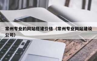 阿拉善盟常州专业的网站搭建价格（常州专业网站建设公司）