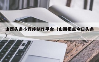 阿拉善盟山西头条小程序制作平台（山西视点今日头条）